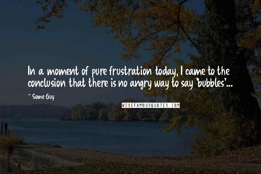 Some Guy Quotes: In a moment of pure frustration today, I came to the conclusion that there is no angry way to say 'bubbles'...