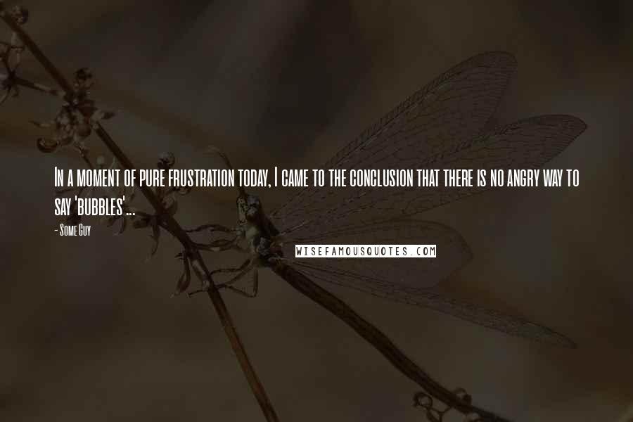 Some Guy Quotes: In a moment of pure frustration today, I came to the conclusion that there is no angry way to say 'bubbles'...