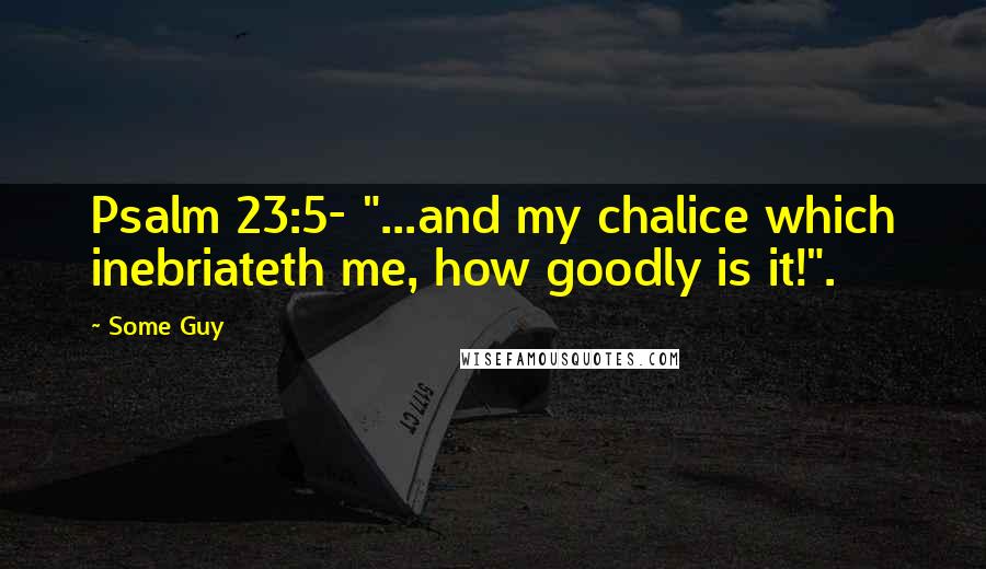 Some Guy Quotes: Psalm 23:5- "...and my chalice which inebriateth me, how goodly is it!".