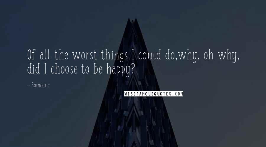 Someone Quotes: Of all the worst things I could do,why, oh why, did I choose to be happy?