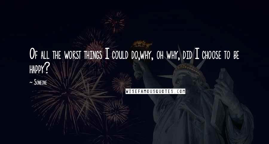 Someone Quotes: Of all the worst things I could do,why, oh why, did I choose to be happy?