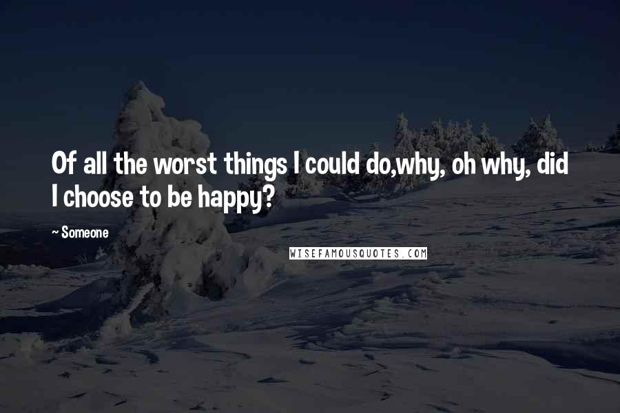 Someone Quotes: Of all the worst things I could do,why, oh why, did I choose to be happy?