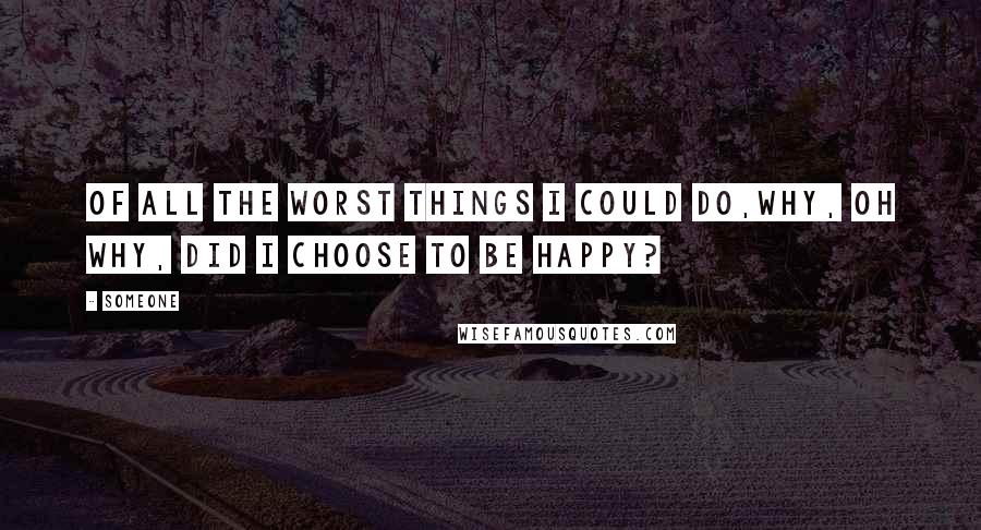 Someone Quotes: Of all the worst things I could do,why, oh why, did I choose to be happy?