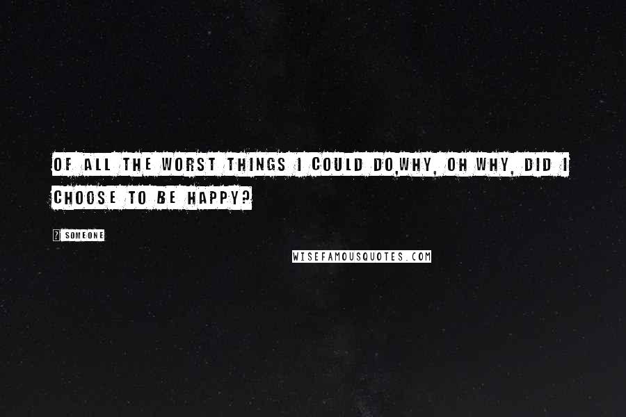 Someone Quotes: Of all the worst things I could do,why, oh why, did I choose to be happy?