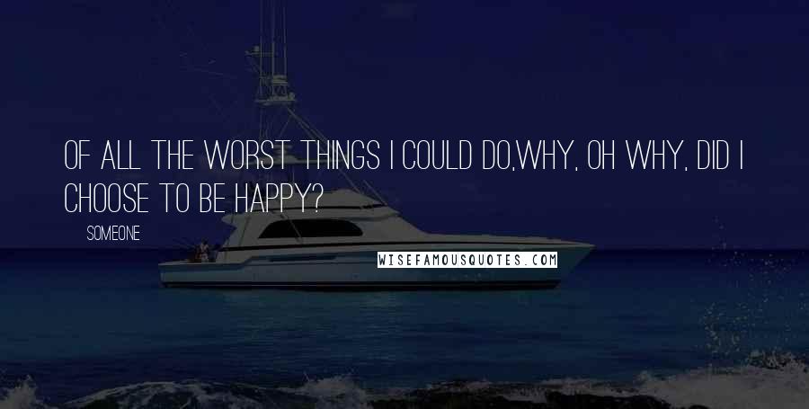 Someone Quotes: Of all the worst things I could do,why, oh why, did I choose to be happy?