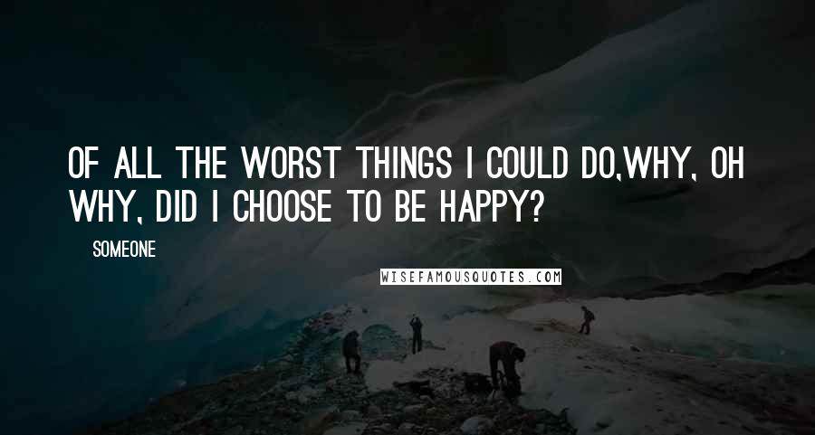 Someone Quotes: Of all the worst things I could do,why, oh why, did I choose to be happy?