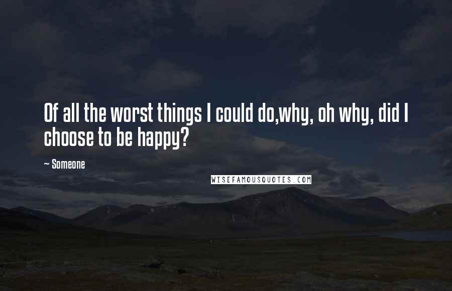 Someone Quotes: Of all the worst things I could do,why, oh why, did I choose to be happy?