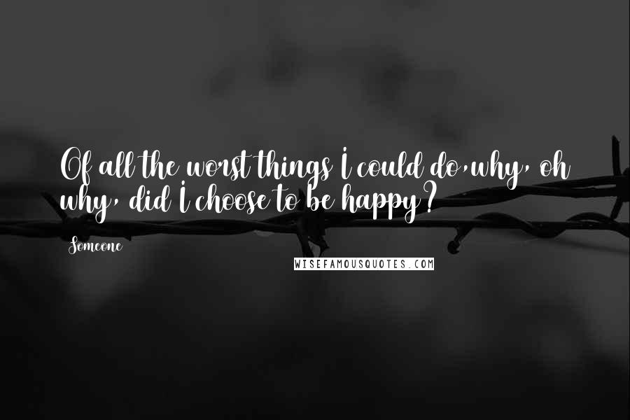 Someone Quotes: Of all the worst things I could do,why, oh why, did I choose to be happy?