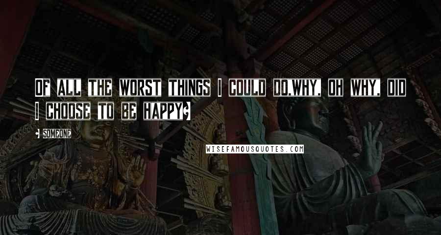 Someone Quotes: Of all the worst things I could do,why, oh why, did I choose to be happy?