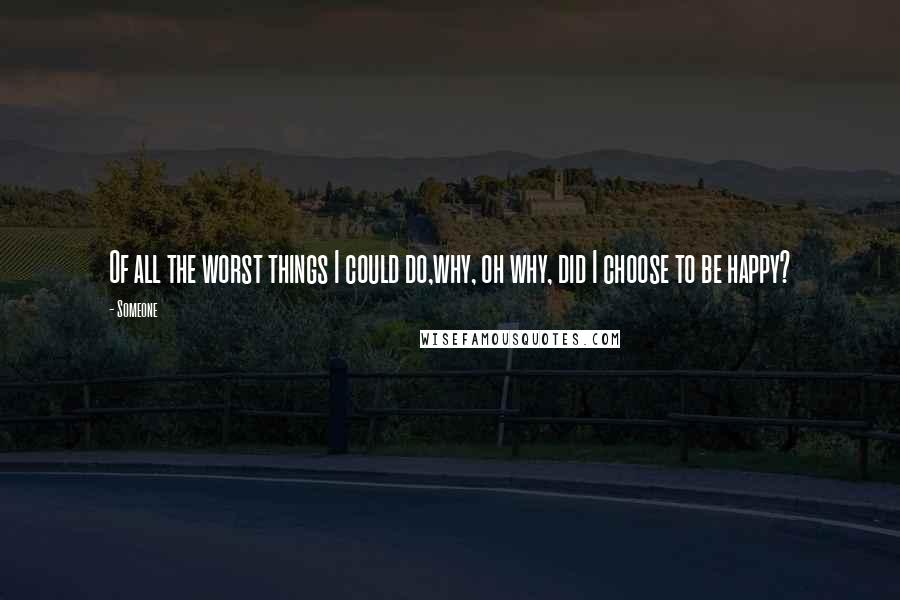 Someone Quotes: Of all the worst things I could do,why, oh why, did I choose to be happy?