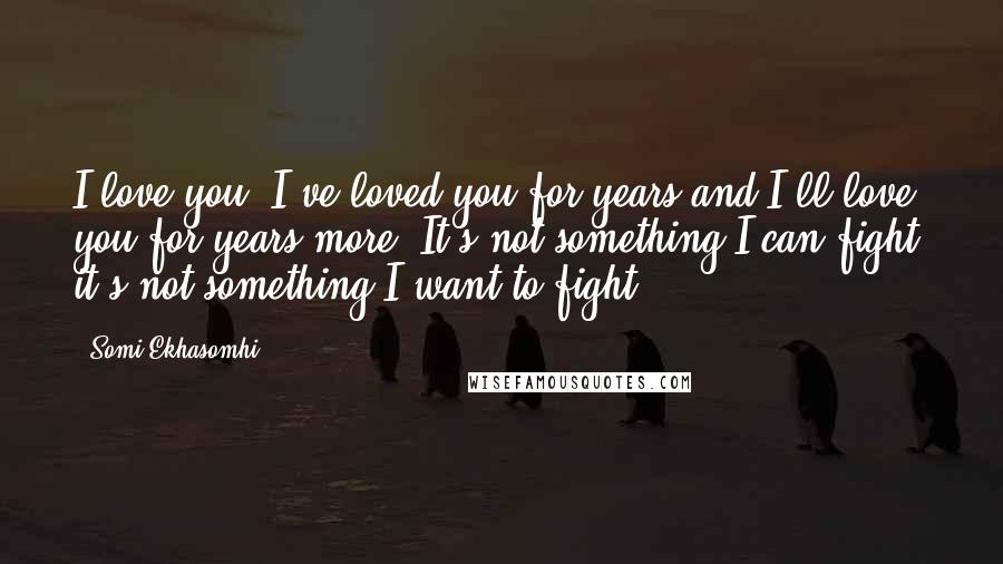 Somi Ekhasomhi Quotes: I love you, I've loved you for years and I'll love you for years more. It's not something I can fight, it's not something I want to fight.