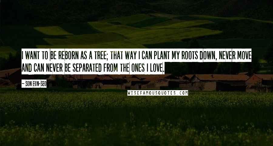 Son Eun-seo Quotes: I want to be reborn as a tree; that way I can plant my roots down, never move and can never be separated from the ones I love.