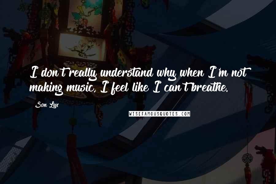 Son Lux Quotes: I don't really understand why when I'm not making music, I feel like I can't breathe.