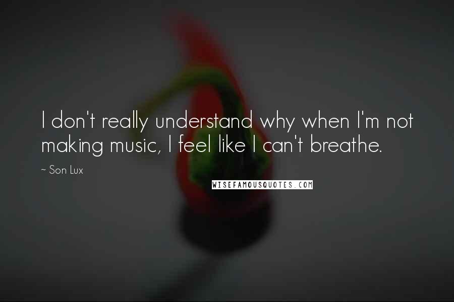 Son Lux Quotes: I don't really understand why when I'm not making music, I feel like I can't breathe.