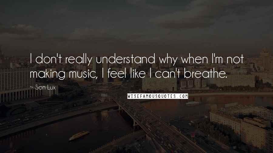 Son Lux Quotes: I don't really understand why when I'm not making music, I feel like I can't breathe.