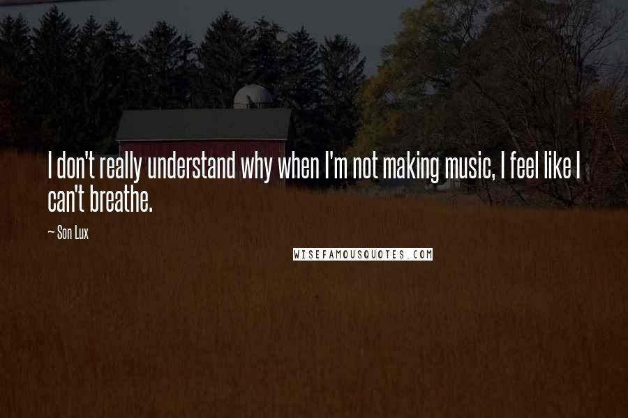 Son Lux Quotes: I don't really understand why when I'm not making music, I feel like I can't breathe.