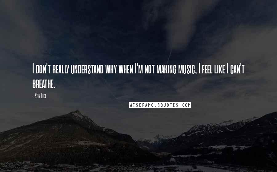 Son Lux Quotes: I don't really understand why when I'm not making music, I feel like I can't breathe.