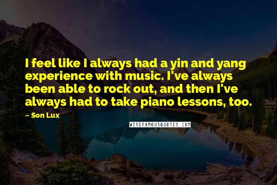 Son Lux Quotes: I feel like I always had a yin and yang experience with music. I've always been able to rock out, and then I've always had to take piano lessons, too.