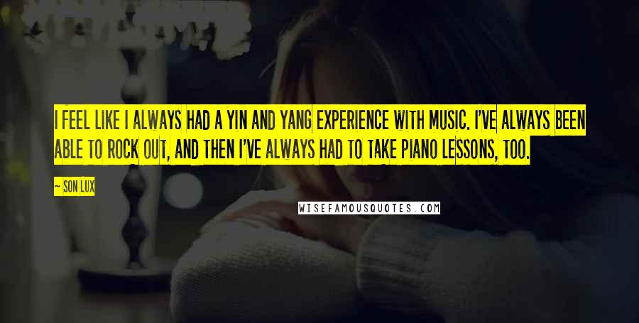 Son Lux Quotes: I feel like I always had a yin and yang experience with music. I've always been able to rock out, and then I've always had to take piano lessons, too.