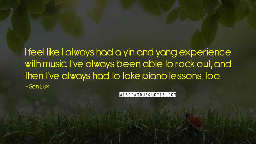 Son Lux Quotes: I feel like I always had a yin and yang experience with music. I've always been able to rock out, and then I've always had to take piano lessons, too.