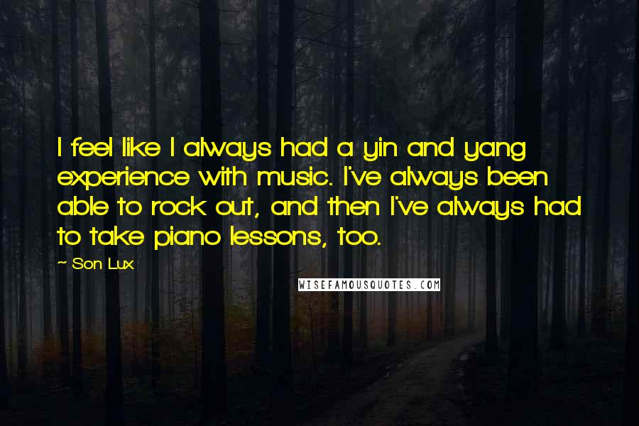 Son Lux Quotes: I feel like I always had a yin and yang experience with music. I've always been able to rock out, and then I've always had to take piano lessons, too.