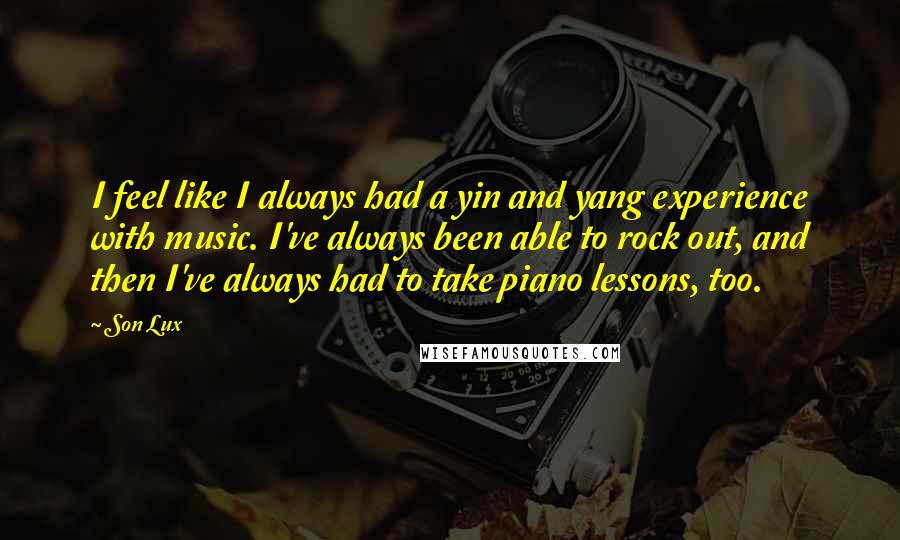 Son Lux Quotes: I feel like I always had a yin and yang experience with music. I've always been able to rock out, and then I've always had to take piano lessons, too.