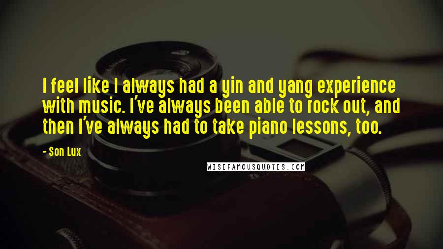 Son Lux Quotes: I feel like I always had a yin and yang experience with music. I've always been able to rock out, and then I've always had to take piano lessons, too.