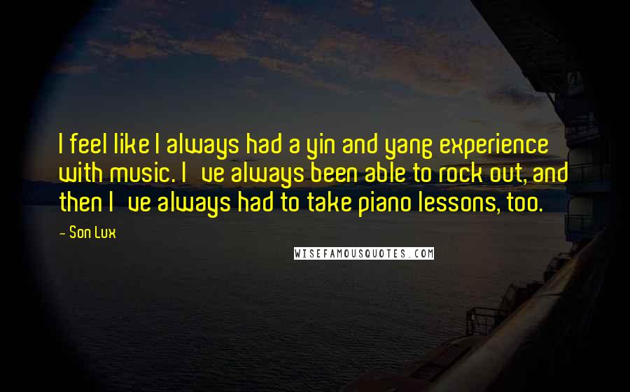 Son Lux Quotes: I feel like I always had a yin and yang experience with music. I've always been able to rock out, and then I've always had to take piano lessons, too.