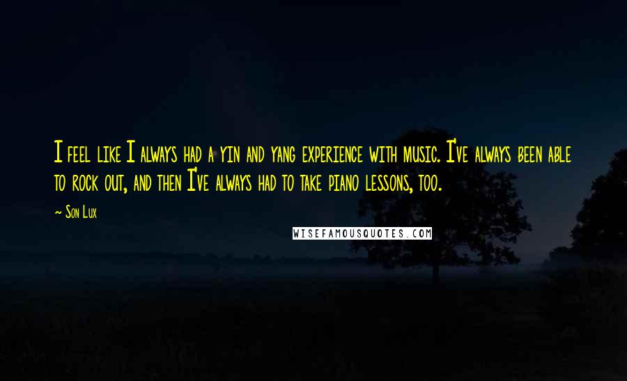 Son Lux Quotes: I feel like I always had a yin and yang experience with music. I've always been able to rock out, and then I've always had to take piano lessons, too.