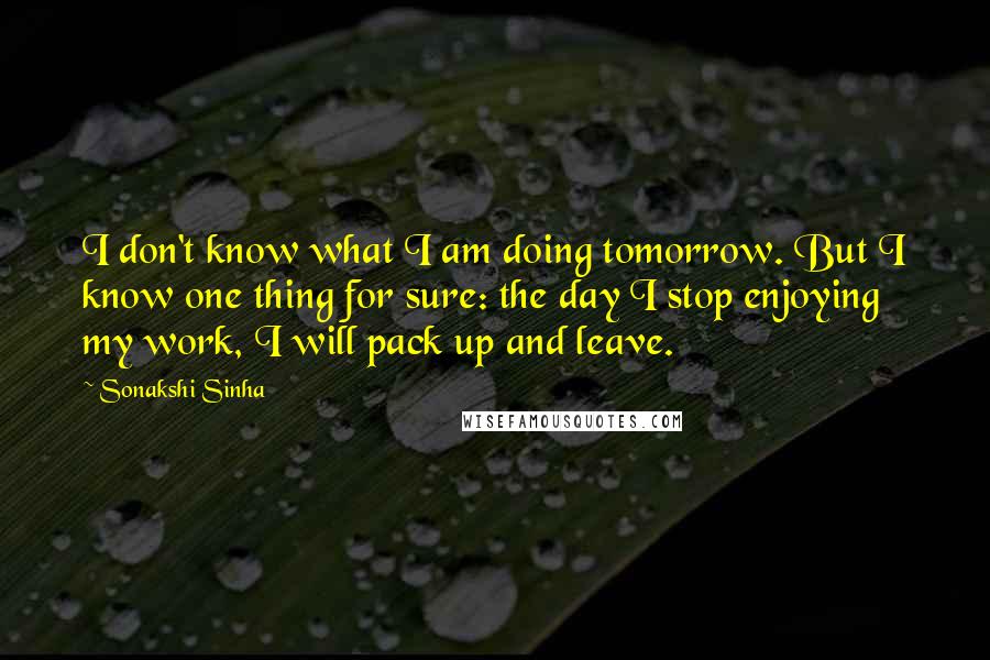Sonakshi Sinha Quotes: I don't know what I am doing tomorrow. But I know one thing for sure: the day I stop enjoying my work, I will pack up and leave.