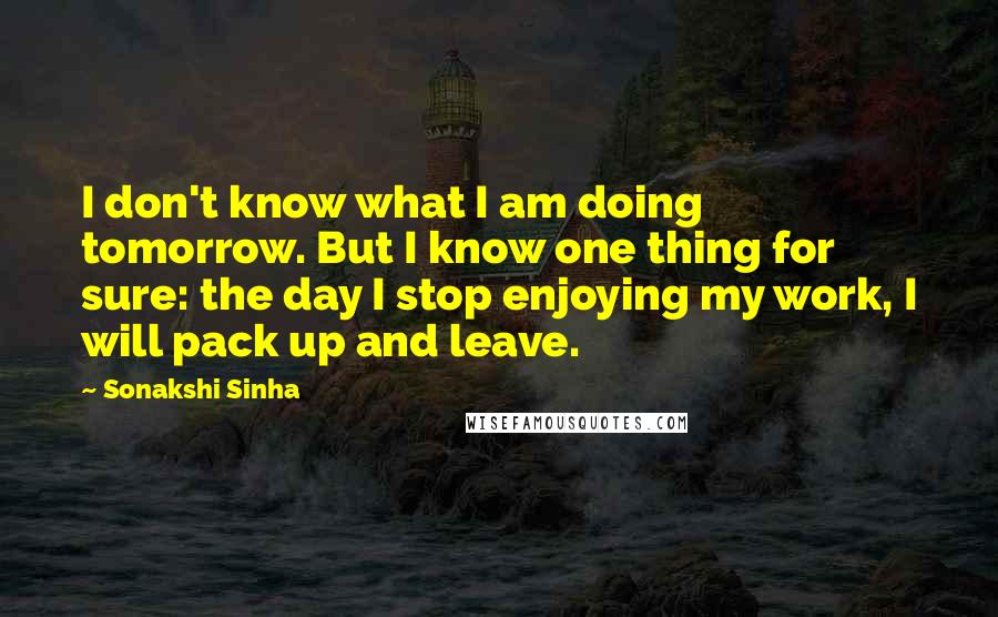 Sonakshi Sinha Quotes: I don't know what I am doing tomorrow. But I know one thing for sure: the day I stop enjoying my work, I will pack up and leave.