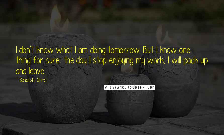 Sonakshi Sinha Quotes: I don't know what I am doing tomorrow. But I know one thing for sure: the day I stop enjoying my work, I will pack up and leave.