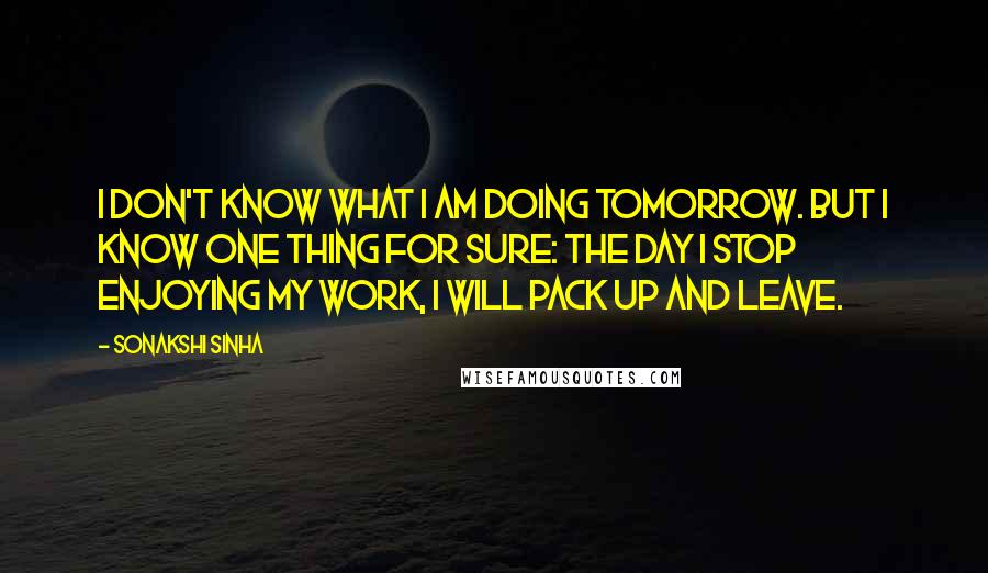 Sonakshi Sinha Quotes: I don't know what I am doing tomorrow. But I know one thing for sure: the day I stop enjoying my work, I will pack up and leave.