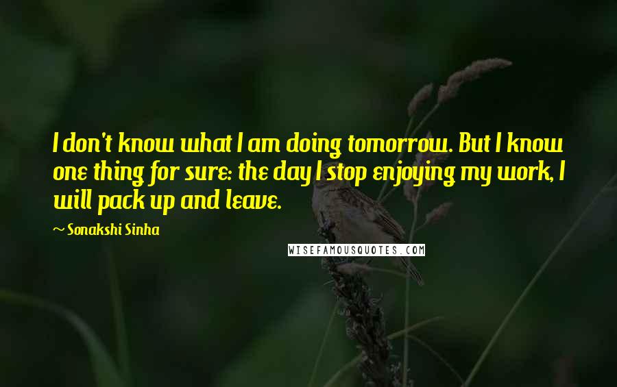 Sonakshi Sinha Quotes: I don't know what I am doing tomorrow. But I know one thing for sure: the day I stop enjoying my work, I will pack up and leave.