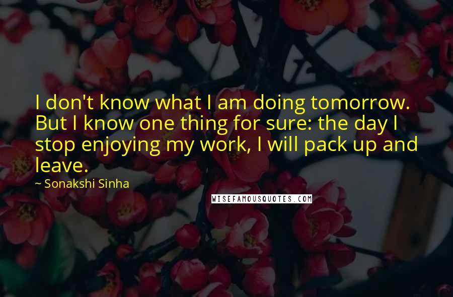 Sonakshi Sinha Quotes: I don't know what I am doing tomorrow. But I know one thing for sure: the day I stop enjoying my work, I will pack up and leave.