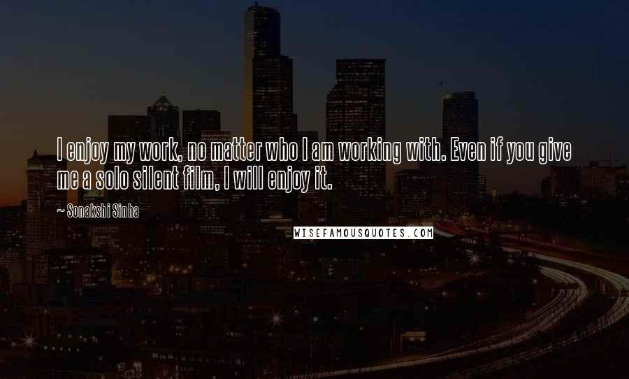 Sonakshi Sinha Quotes: I enjoy my work, no matter who I am working with. Even if you give me a solo silent film, I will enjoy it.