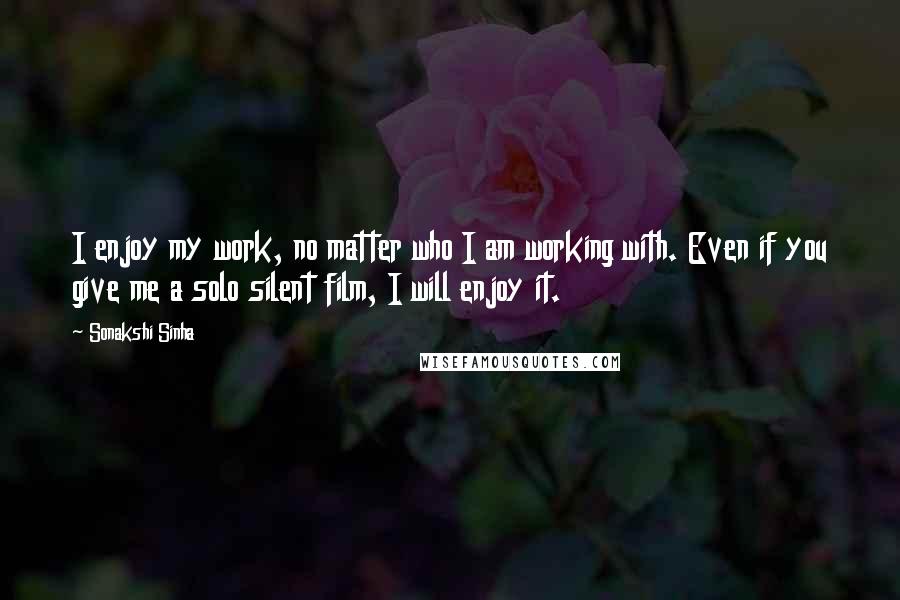 Sonakshi Sinha Quotes: I enjoy my work, no matter who I am working with. Even if you give me a solo silent film, I will enjoy it.