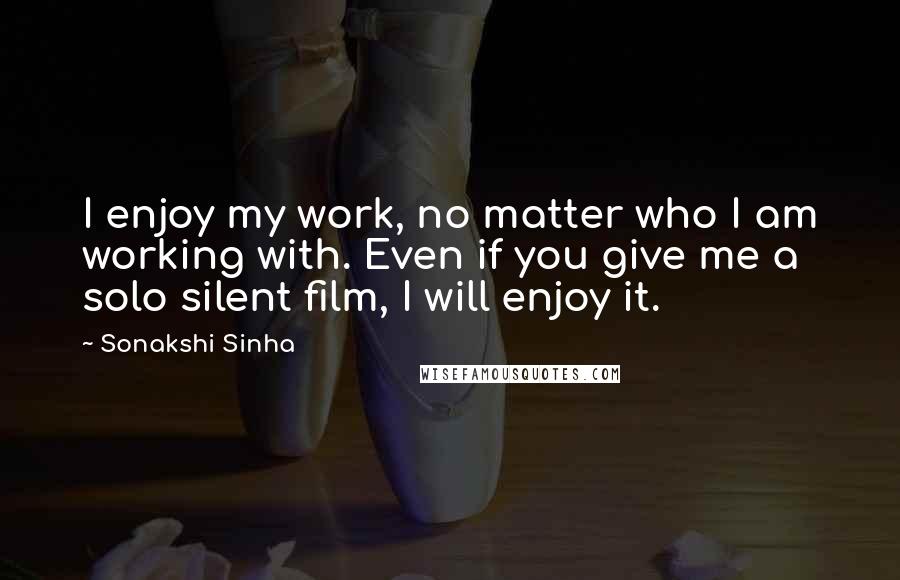 Sonakshi Sinha Quotes: I enjoy my work, no matter who I am working with. Even if you give me a solo silent film, I will enjoy it.