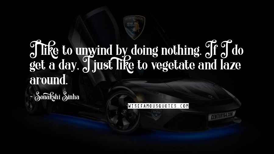 Sonakshi Sinha Quotes: I like to unwind by doing nothing. If I do get a day, I just like to vegetate and laze around.