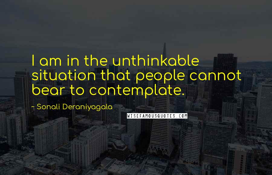 Sonali Deraniyagala Quotes: I am in the unthinkable situation that people cannot bear to contemplate.