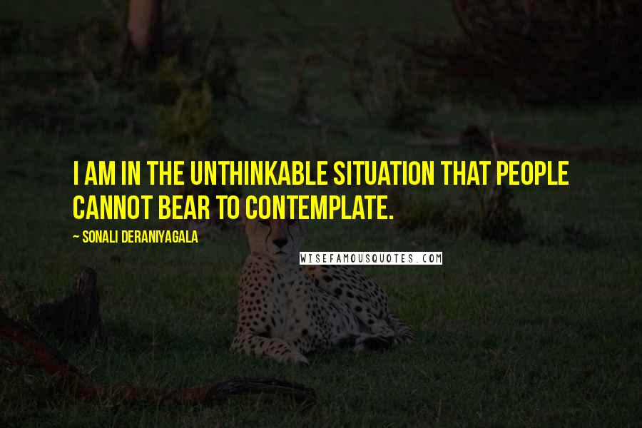 Sonali Deraniyagala Quotes: I am in the unthinkable situation that people cannot bear to contemplate.