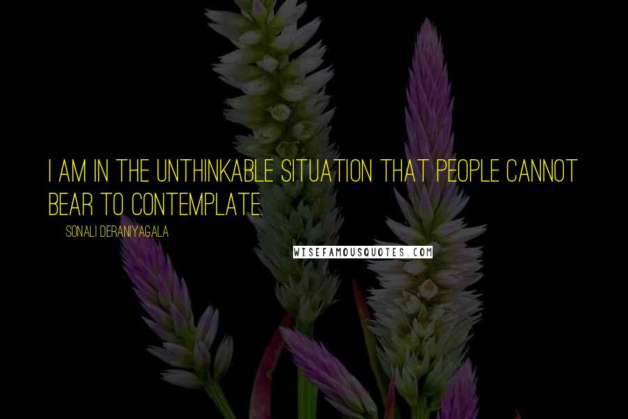 Sonali Deraniyagala Quotes: I am in the unthinkable situation that people cannot bear to contemplate.