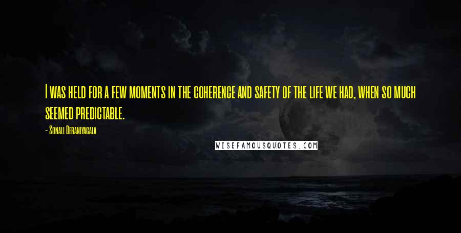 Sonali Deraniyagala Quotes: I was held for a few moments in the coherence and safety of the life we had, when so much seemed predictable.