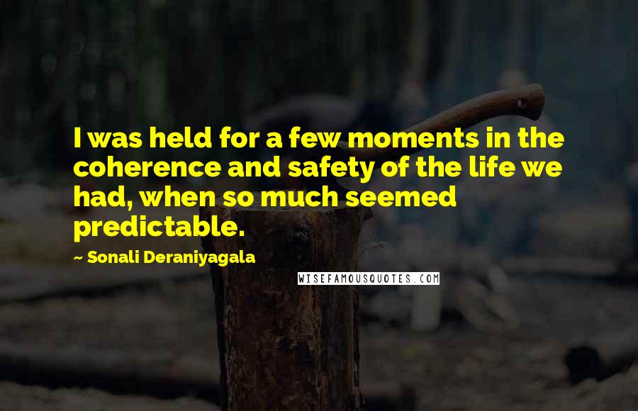 Sonali Deraniyagala Quotes: I was held for a few moments in the coherence and safety of the life we had, when so much seemed predictable.