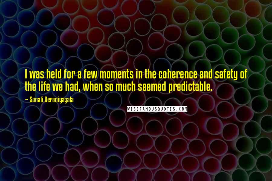 Sonali Deraniyagala Quotes: I was held for a few moments in the coherence and safety of the life we had, when so much seemed predictable.