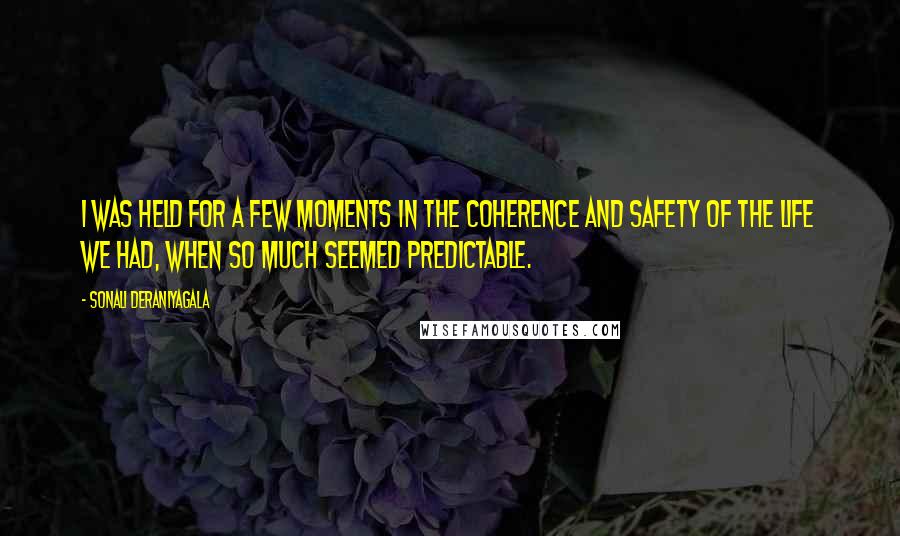 Sonali Deraniyagala Quotes: I was held for a few moments in the coherence and safety of the life we had, when so much seemed predictable.