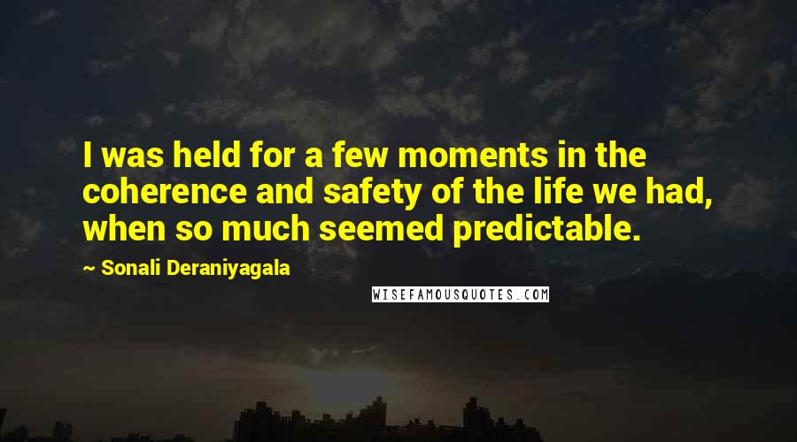 Sonali Deraniyagala Quotes: I was held for a few moments in the coherence and safety of the life we had, when so much seemed predictable.