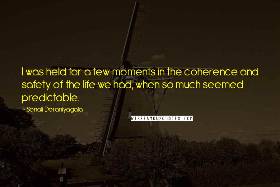 Sonali Deraniyagala Quotes: I was held for a few moments in the coherence and safety of the life we had, when so much seemed predictable.