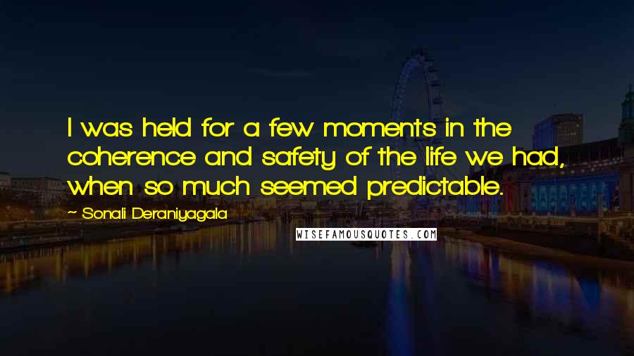 Sonali Deraniyagala Quotes: I was held for a few moments in the coherence and safety of the life we had, when so much seemed predictable.