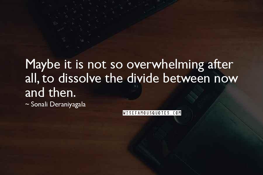 Sonali Deraniyagala Quotes: Maybe it is not so overwhelming after all, to dissolve the divide between now and then.